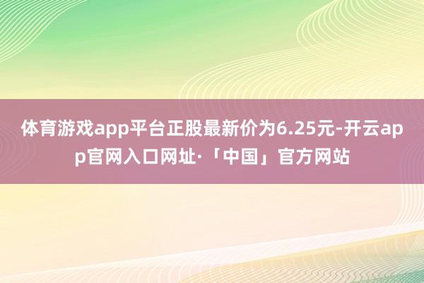 体育游戏app平台正股最新价为6.25元-开云app官网入口网址·「中国」官方网站