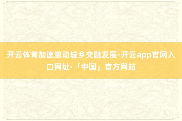 开云体育加速激动城乡交融发展-开云app官网入口网址·「中国」官方网站