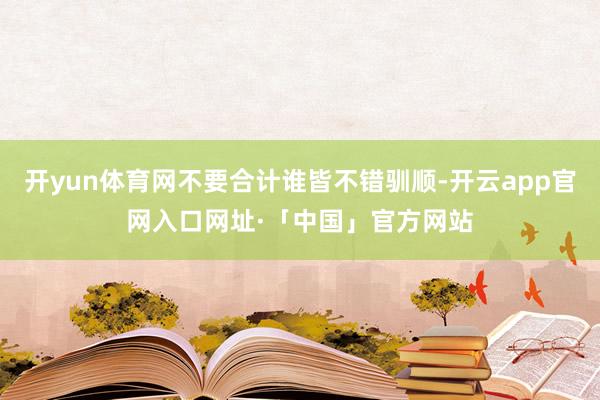 开yun体育网不要合计谁皆不错驯顺-开云app官网入口网址·「中国」官方网站