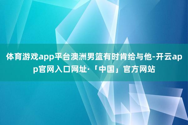 体育游戏app平台澳洲男篮有时肯给与他-开云app官网入口网址·「中国」官方网站