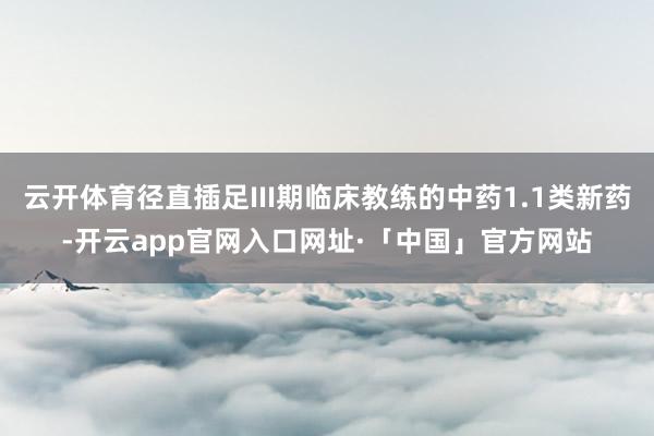 云开体育径直插足III期临床教练的中药1.1类新药-开云app官网入口网址·「中国」官方网站