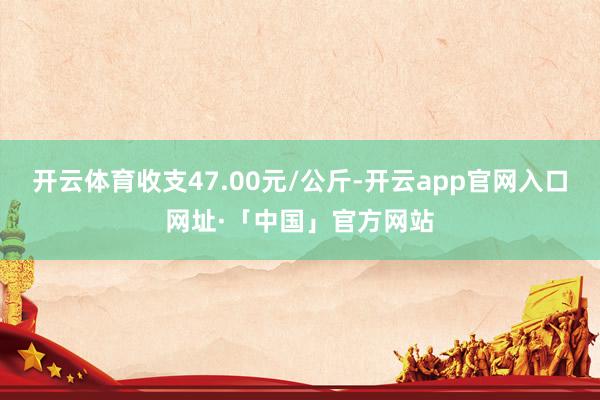 开云体育收支47.00元/公斤-开云app官网入口网址·「中国」官方网站