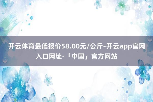 开云体育最低报价58.00元/公斤-开云app官网入口网址·「中国」官方网站