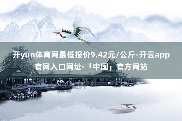 开yun体育网最低报价9.42元/公斤-开云app官网入口网址·「中国」官方网站