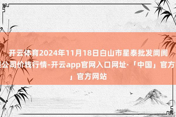 开云体育2024年11月18日白山市星泰批发阛阓有限公司价钱行情-开云app官网入口网址·「中国」官方网站