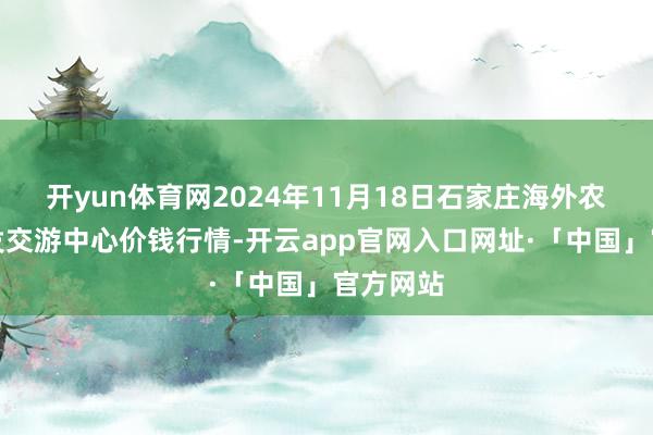 开yun体育网2024年11月18日石家庄海外农居品批发交游中心价钱行情-开云app官网入口网址·「中国」官方网站