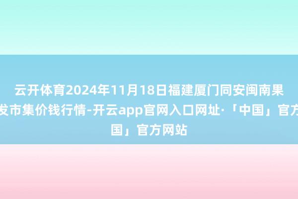 云开体育2024年11月18日福建厦门同安闽南果蔬批发市集价钱行情-开云app官网入口网址·「中国」官方网站