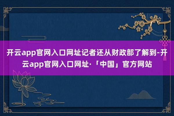 开云app官网入口网址　　记者还从财政部了解到-开云app官网入口网址·「中国」官方网站