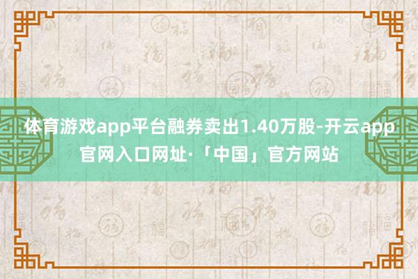 体育游戏app平台融券卖出1.40万股-开云app官网入口网址·「中国」官方网站