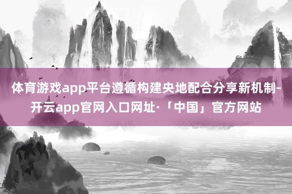 体育游戏app平台遵循构建央地配合分享新机制-开云app官网入口网址·「中国」官方网站