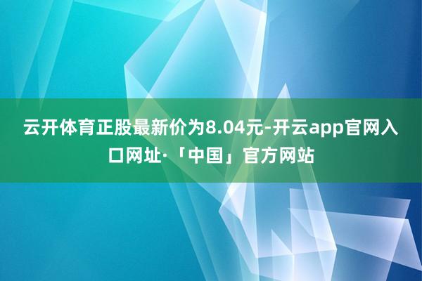 云开体育正股最新价为8.04元-开云app官网入口网址·「中国」官方网站