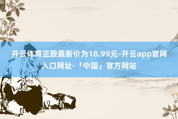 开云体育正股最新价为18.99元-开云app官网入口网址·「中国」官方网站