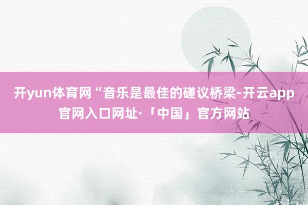 开yun体育网“音乐是最佳的磋议桥梁-开云app官网入口网址·「中国」官方网站