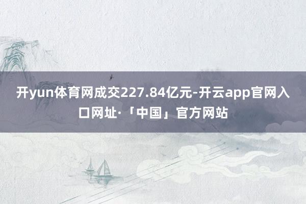 开yun体育网成交227.84亿元-开云app官网入口网址·「中国」官方网站