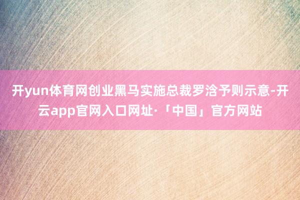 开yun体育网创业黑马实施总裁罗浛予则示意-开云app官网入口网址·「中国」官方网站