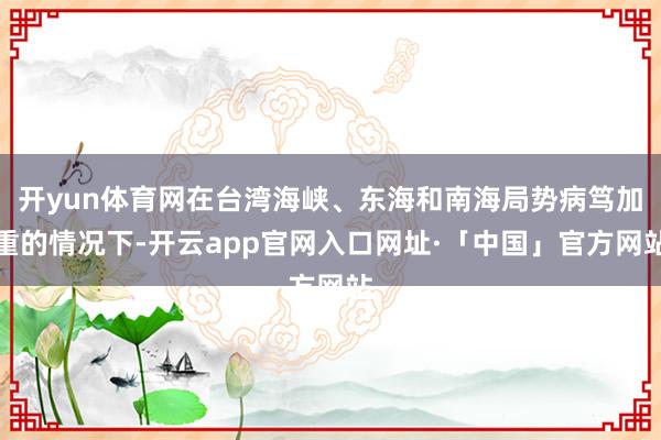 开yun体育网在台湾海峡、东海和南海局势病笃加重的情况下-开云app官网入口网址·「中国」官方网站