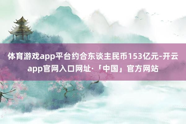 体育游戏app平台约合东谈主民币153亿元-开云app官网入口网址·「中国」官方网站