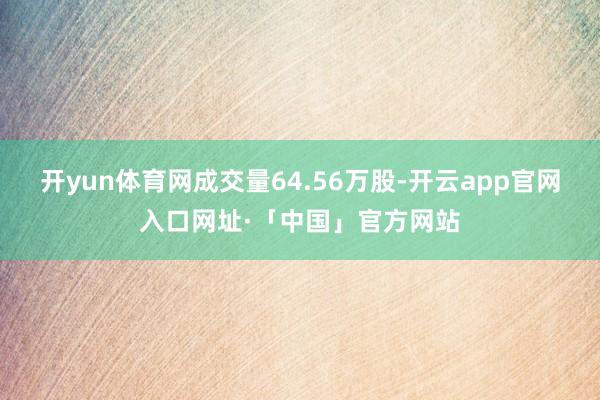 开yun体育网成交量64.56万股-开云app官网入口网址·「中国」官方网站