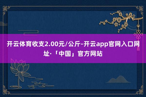 开云体育收支2.00元/公斤-开云app官网入口网址·「中国」官方网站