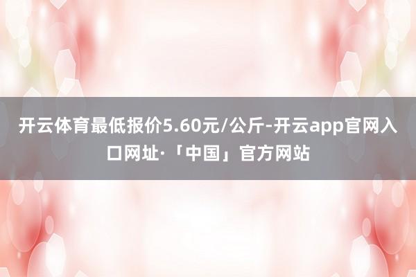 开云体育最低报价5.60元/公斤-开云app官网入口网址·「中国」官方网站