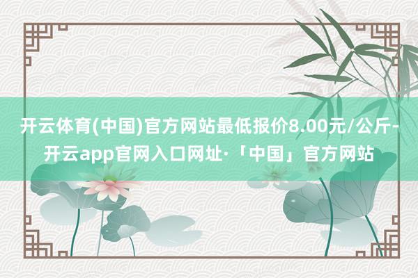 开云体育(中国)官方网站最低报价8.00元/公斤-开云app官网入口网址·「中国」官方网站