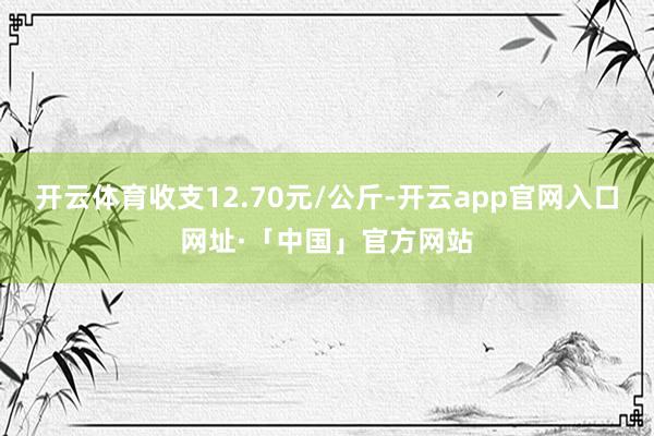 开云体育收支12.70元/公斤-开云app官网入口网址·「中国」官方网站