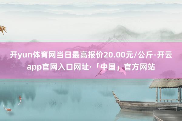 开yun体育网当日最高报价20.00元/公斤-开云app官网入口网址·「中国」官方网站