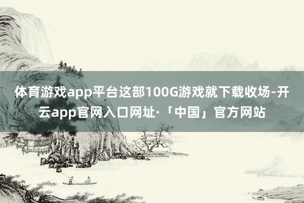 体育游戏app平台这部100G游戏就下载收场-开云app官网入口网址·「中国」官方网站