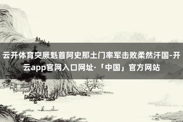 云开体育突厥魁首阿史那土门率军击败柔然汗国-开云app官网入口网址·「中国」官方网站