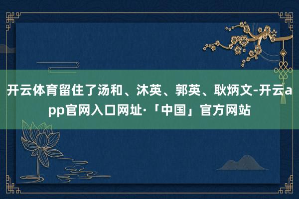 开云体育留住了汤和、沐英、郭英、耿炳文-开云app官网入口网址·「中国」官方网站