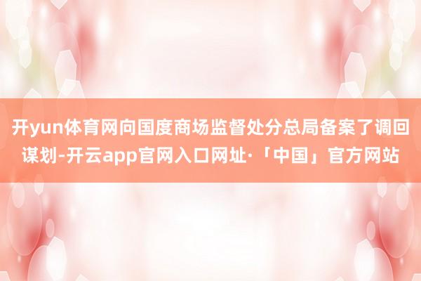 开yun体育网向国度商场监督处分总局备案了调回谋划-开云app官网入口网址·「中国」官方网站