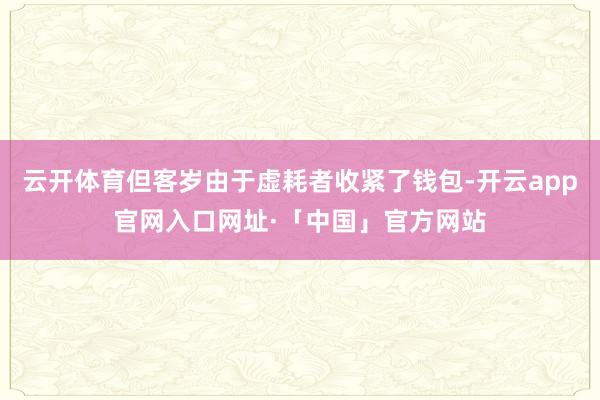 云开体育但客岁由于虚耗者收紧了钱包-开云app官网入口网址·「中国」官方网站