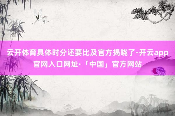 云开体育具体时分还要比及官方揭晓了-开云app官网入口网址·「中国」官方网站