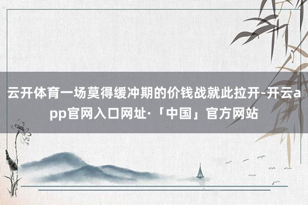 云开体育一场莫得缓冲期的价钱战就此拉开-开云app官网入口网址·「中国」官方网站