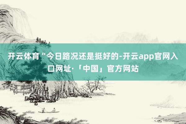 开云体育“今日路况还是挺好的-开云app官网入口网址·「中国」官方网站