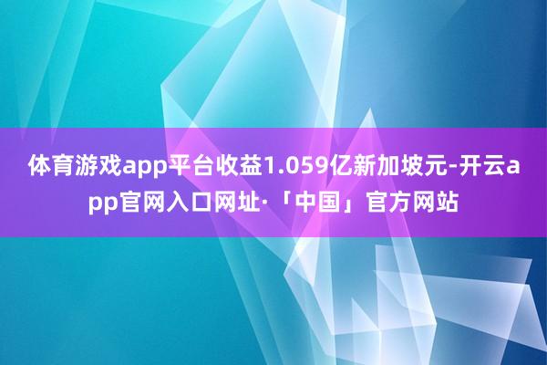 体育游戏app平台收益1.059亿新加坡元-开云app官网入口网址·「中国」官方网站