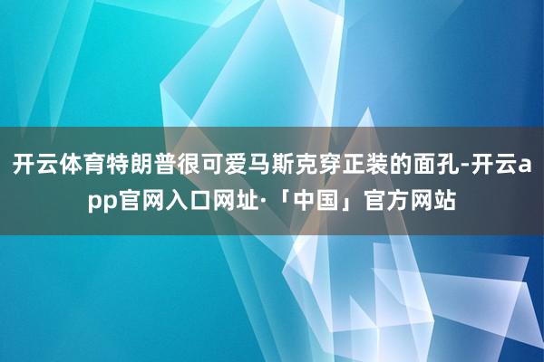 开云体育特朗普很可爱马斯克穿正装的面孔-开云app官网入口网址·「中国」官方网站